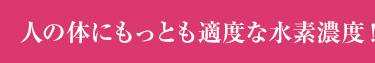 人の体にもっとも適度な水素濃度！