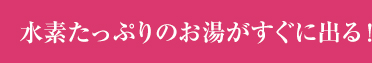 水素たっぷりのお湯がすぐに出る！