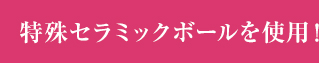 特殊セラミックボールを使用！